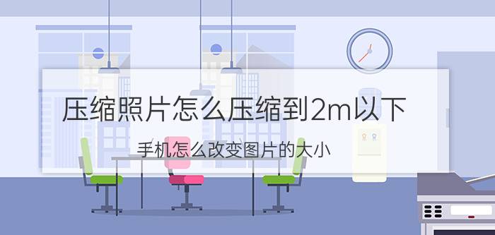 压缩照片怎么压缩到2m以下 手机怎么改变图片的大小，比如3M改为2M？